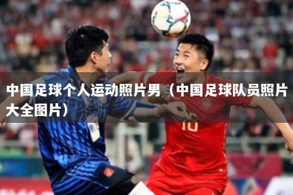 中国足球个人运动照片男（中国足球队员照片大全图片）
