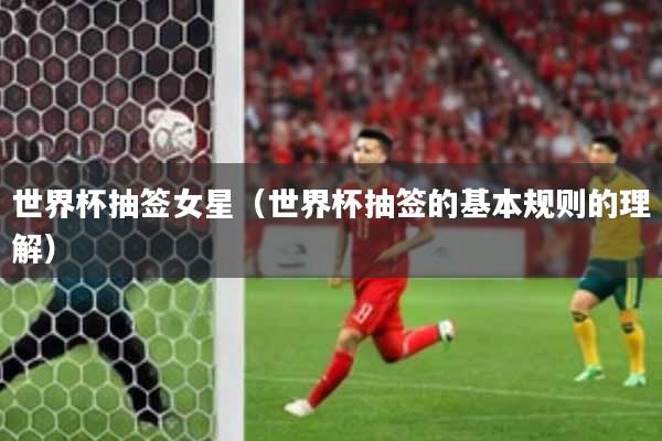 世界杯抽签女星(世界杯抽签的基本规则的理解)