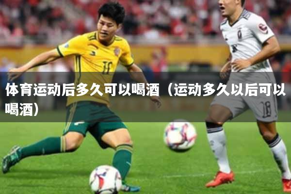 体育运动后多久可以喝酒（运动多久以后可以喝酒）