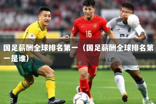 国足薪酬全球排名第一(国足薪酬全球排名第一是谁)