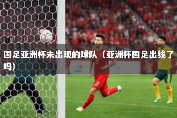 国足亚洲杯未出现的球队(亚洲杯国足出线了吗)